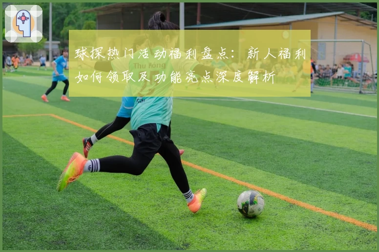 球探热门活动福利盘点：新人福利如何领取及功能亮点深度解析