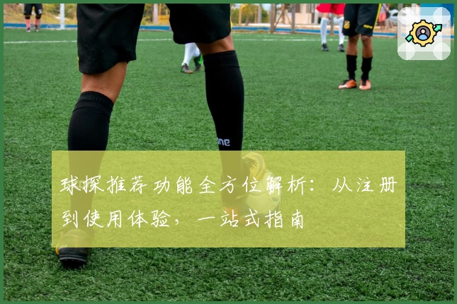 球探推荐功能全方位解析：从注册到使用体验，一站式指南
