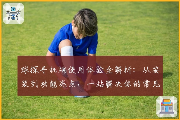 球探手机端使用体验全解析：从安装到功能亮点，一站解决你的常见问题