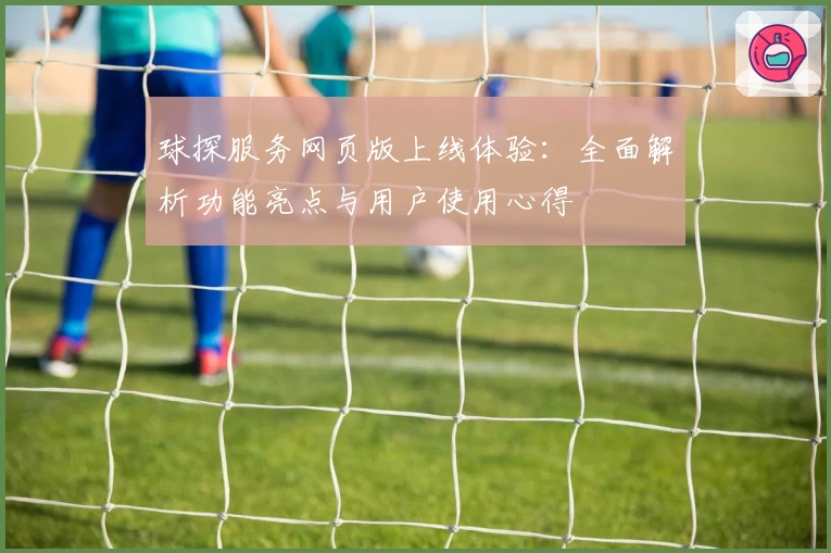 球探服务网页版上线体验：全面解析功能亮点与用户使用心得
