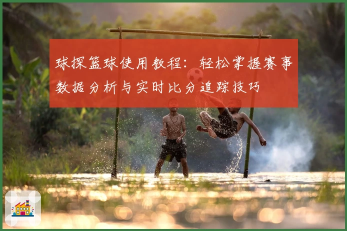 球探篮球使用教程：轻松掌握赛事数据分析与实时比分追踪技巧