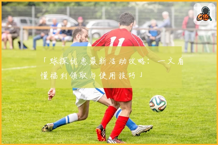 「球探优惠最新活动攻略:一文看懂福利领取与使用技巧」