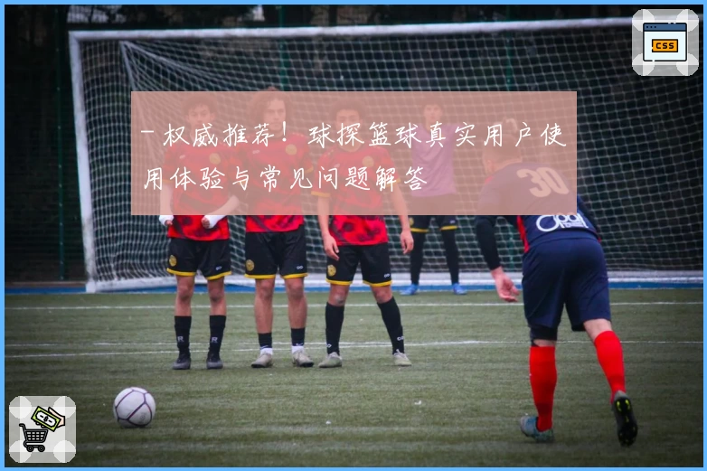 - 权威推荐！球探篮球真实用户使用体验与常见问题解答