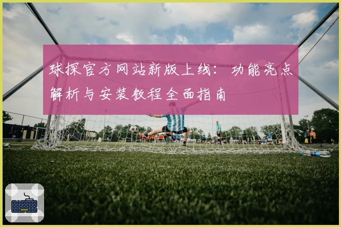 球探官方网站新版上线：功能亮点解析与安装教程全面指南