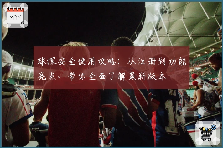 球探安全使用攻略：从注册到功能亮点，带你全面了解最新版本