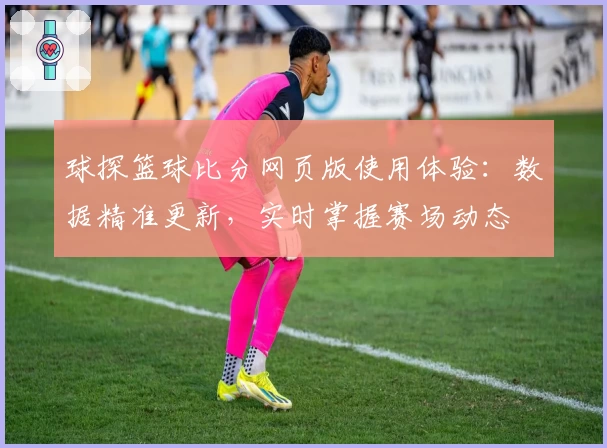 球探篮球比分网页版使用体验：数据精准更新，实时掌握赛场动态