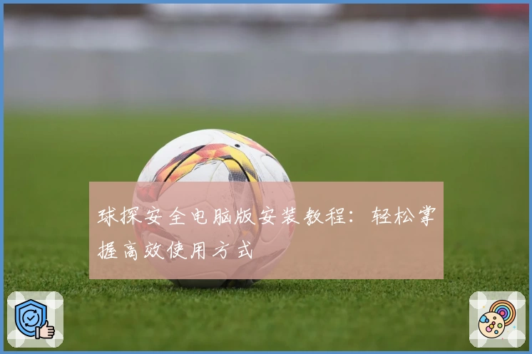 球探安全电脑版安装教程：轻松掌握高效使用方式