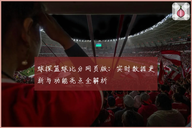 球探篮球比分网页版：实时数据更新与功能亮点全解析