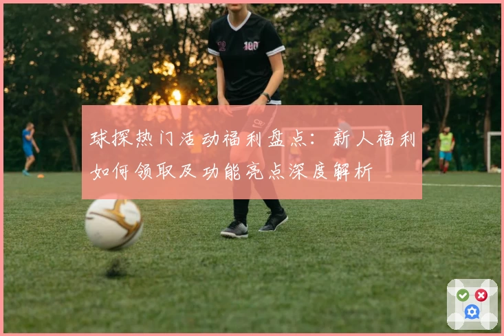 球探热门活动福利盘点：新人福利如何领取及功能亮点深度解析