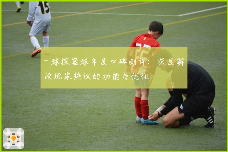 - 球探篮球年度口碑测评：深度解读玩家热议的功能与优化