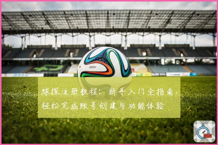 球探注册教程：新手入门全指南，轻松完成账号创建与功能体验
