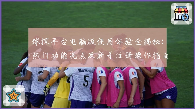 球探平台电脑版使用体验全揭秘:热门功能亮点及新手注册操作指南