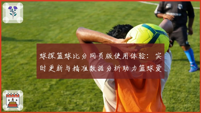 球探篮球比分网页版使用体验：实时更新与精准数据分析助力篮球爱好者