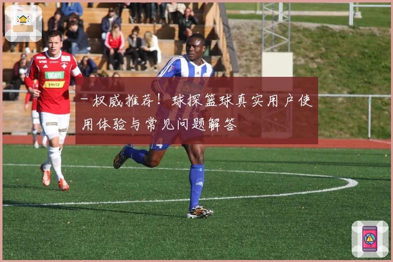 - 权威推荐！球探篮球真实用户使用体验与常见问题解答