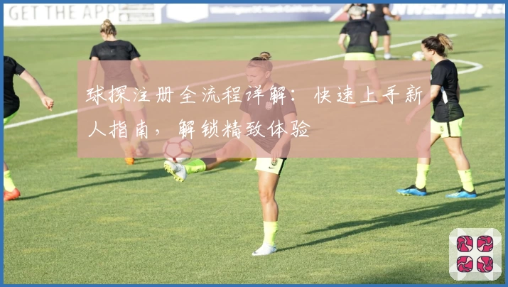 球探注册全流程详解：快速上手新人指南，解锁精致体验