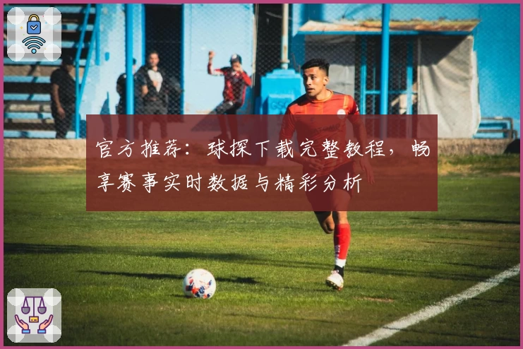 官方推荐：球探下载完整教程，畅享赛事实时数据与精彩分析