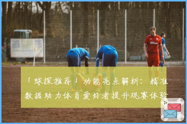 「球探推荐」功能亮点解析：精准数据助力体育爱好者提升观赛体验