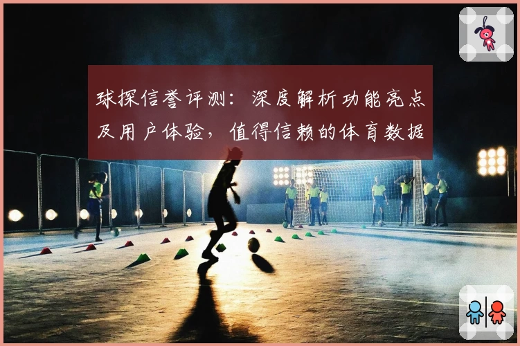球探信誉评测：深度解析功能亮点及用户体验，值得信赖的体育数据平台