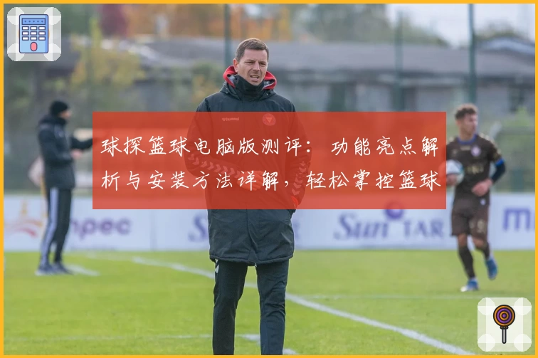 球探篮球电脑版测评：功能亮点解析与安装方法详解，轻松掌控篮球数据